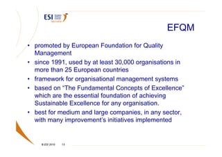 EFQM
• promoted by European Foundation for Quality
  Management
• since 1991, used by at least 30,000 organisations in
  more than 25 European countries
• framework for organisational management systems
• based on “The Fundamental Concepts of Excellence”
  which are the essential foundation of achieving
  Sustainable Excellence for any organisation.
• best for medium and large companies, in any sector,
  with many improvement’s initiatives implemented


    © ESI 2010   13
 