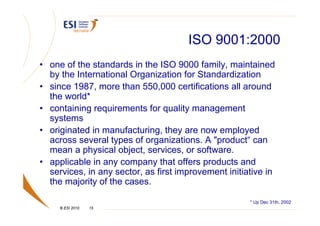 ISO 9001:2000
• one of the standards in the ISO 9000 family, maintained
  by the International Organization for Standardization
• since 1987, more than 550,000 certifications all around
  the world*
• containing requirements for quality management
  systems
• originated in manufacturing, they are now employed
  across several types of organizations. A "product“ can
  mean a physical object, services, or software.
• applicable in any company that offers products and
  services, in any sector, as first improvement initiative in
  the majority of the cases.

                                                      * Up Dec 31th, 2002
     © ESI 2010   15
 