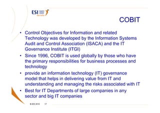 COBIT
• Control Objectives for Information and related
  Technology was developed by the Information Systems
  Audit and Control Association (ISACA) and the IT
  Governance Institute (ITGI)
• Since 1996, COBIT is used globally by those who have
  the primary responsibilities for business processes and
  technology
• provide an information technology (IT) governance
  model that helps in delivering value from IT and
  understanding and managing the risks associated with IT
• Best for IT Departments of large companies in any
  sector and big IT companies
    © ESI 2010   17
 
