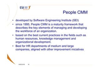 People CMM
• developed by Software Engineering Institute (SEI)
• since 1995, People CMM is a maturity framework that
  describes the key elements of managing and developing
  the workforce of an organization.
• based on the best current practices in the fields such as
  human resources, knowledge management and
  organizational development.
• Best for HR departments of medium and large
  companies, aligned with other improvement iniciatives




     © ESI 2010   19
 