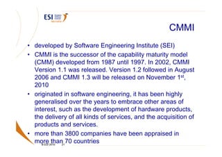 CMMI
• developed by Software Engineering Institute (SEI)
• CMMI is the successor of the capability maturity model
  (CMM) developed from 1987 until 1997. In 2002, CMMI
  Version 1.1 was released. Version 1.2 followed in August
  2006 and CMMI 1.3 will be released on November 1st,
  2010
• originated in software engineering, it has been highly
  generalised over the years to embrace other areas of
  interest, such as the development of hardware products,
  the delivery of all kinds of services, and the acquisition of
  products and services.
• more than 3800 companies have been appraised in
  more2010 21 70 countries
     © ESI
           than
 