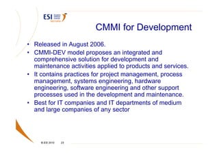 CMMI for Development
• Released in August 2006.
• CMMI-DEV model proposes an integrated and
  comprehensive solution for development and
  maintenance activities applied to products and services.
• It contains practices for project management, process
  management, systems engineering, hardware
  engineering, software engineering and other support
  processes used in the development and maintenance.
• Best for IT companies and IT departments of medium
  and large companies of any sector




    © ESI 2010   23
 