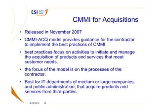 CMMI for Acquisitions
• Released in November 2007
• CMMI-ACQ model provides guidance for the contractor
  to implement the best practices of CMMI.
• best practices focus on activities to initiate and manage
  the acquisition of products and services that meet
  customer needs.
• the focus of the model is on the processes of the
  contractor.
• Best for IT departments of medium or large companies,
  and public administration, that acquire products and
  services from third-parties

     © ESI 2010   25
 