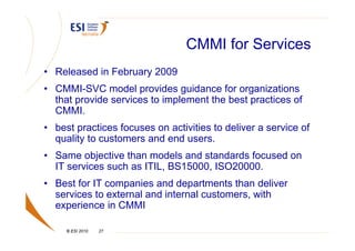 CMMI for Services
• Released in February 2009
• CMMI-SVC model provides guidance for organizations
  that provide services to implement the best practices of
  CMMI.
• best practices focuses on activities to deliver a service of
  quality to customers and end users.
• Same objective than models and standards focused on
  IT services such as ITIL, BS15000, ISO20000.
• Best for IT companies and departments than deliver
  services to external and internal customers, with
  experience in CMMI

     © ESI 2010   27
 