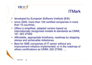 ITMark
• developed by European Software Institute (ESI)
• since 2005, more than 120 certified companies in more
  than 15 countries.
• Offers a simplified, adapted version based on
  internationally recognised models & standards as CMMI,
  102, ISO 27000
• Affordable, appropriate timeframe, roadmap by stepping
  stones and achievable milestones.
• Best for SME companies of IT sector without any
  improvement initiative implemented, or in the roadmap of
  others certifications as CMMI, ISO 27000, …


    © ESI 2010   29
 