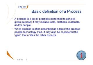 Basic definition of a Process
• A process is a set of practices performed to achieve
  given purpose; it may include tools, methods, materials,
  and/or people.
• While process is often described as a leg of the process-
  people-technology triad, it may also be considered the
  “glue” that unifies the other aspects.




    © ESI 2010   3
 
