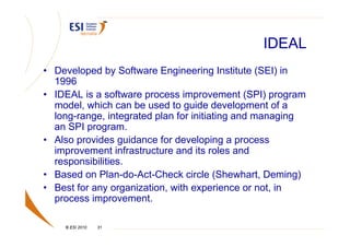 IDEAL
• Developed by Software Engineering Institute (SEI) in
  1996
• IDEAL is a software process improvement (SPI) program
  model, which can be used to guide development of a
  long-range, integrated plan for initiating and managing
  an SPI program.
• Also provides guidance for developing a process
  improvement infrastructure and its roles and
  responsibilities.
• Based on Plan-do-Act-Check circle (Shewhart, Deming)
• Best for any organization, with experience or not, in
  process improvement.

    © ESI 2010   31
 