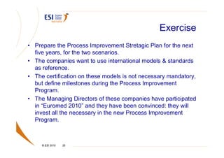 Exercise
• Prepare the Process Improvement Stretagic Plan for the next
  five years, for the two scenarios.
• The companies want to use international models & standards
  as reference.
• The certification on these models is not necessary mandatory,
  but define milestones during the Process Improvement
  Program.
• The Managing Directors of these companies have participated
  in “Euromed 2010” and they have been convinced: they will
  invest all the necessary in the new Process Improvement
  Program.



     © ESI 2010   33
 