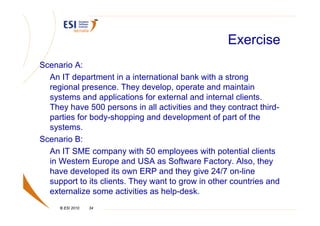 Exercise
Scenario A:
  An IT department in a international bank with a strong
  regional presence. They develop, operate and maintain
  systems and applications for external and internal clients.
  They have 500 persons in all activities and they contract third-
  parties for body-shopping and development of part of the
  systems.
Scenario B:
  An IT SME company with 50 employees with potential clients
  in Western Europe and USA as Software Factory. Also, they
  have developed its own ERP and they give 24/7 on-line
  support to its clients. They want to grow in other countries and
  externalize some activities as help-desk.
     © ESI 2010   34
 