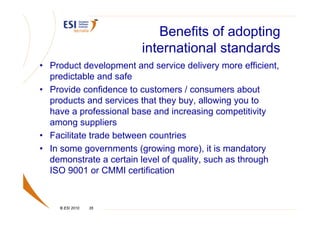 Benefits of adopting
                        international standards
• Product development and service delivery more efficient,
  predictable and safe
• Provide confidence to customers / consumers about
  products and services that they buy, allowing you to
  have a professional base and increasing competitivity
  among suppliers
• Facilitate trade between countries
• In some governments (growing more), it is mandatory
  demonstrate a certain level of quality, such as through
  ISO 9001 or CMMI certification


    © ESI 2010   35
 