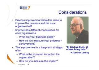 Considerations
• Process improvement should be done to
  improve the business and not as an
  objective itself
• Improve has different connotations for
  each organization
   – What are your business goals?
   – How do you measure your progress /
      achievement?
• The improvement is a long-term strategic   “In God we trust, all
                                             others bring data.”
  effort
                                                - W. Edwards Deming
   – What is the expected impact on the
      organization?
   – How do you measure the impact?
     © ESI 2010   36
 