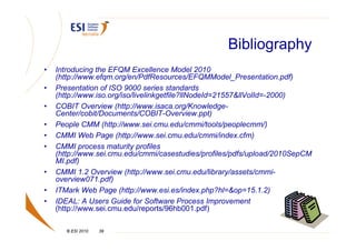 Bibliography
•   Introducing the EFQM Excellence Model 2010
    (http://www.efqm.org/en/PdfResources/EFQMModel_Presentation.pdf)
•   Presentation of ISO 9000 series standards
    (http://www.iso.org/iso/livelinkgetfile?llNodeId=21557&llVolId=-2000)
•   COBIT Overview (http://www.isaca.org/Knowledge-
    Center/cobit/Documents/COBIT-Overview.ppt)
•   People CMM (http://www.sei.cmu.edu/cmmi/tools/peoplecmm/)
•   CMMI Web Page (http://www.sei.cmu.edu/cmmi/index.cfm)
•   CMMI process maturity profiles
    (http://www.sei.cmu.edu/cmmi/casestudies/profiles/pdfs/upload/2010SepCM
    MI.pdf)
•   CMMI 1.2 Overview (http://www.sei.cmu.edu/library/assets/cmmi-
    overview071.pdf)
•   ITMark Web Page (http://www.esi.es/index.php?hl=&op=15.1.2)
•   IDEAL: A Users Guide for Software Process Improvement
    (http://www.sei.cmu.edu/reports/96hb001.pdf)

       © ESI 2010   39
 