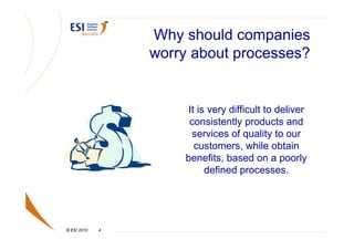 Why should companies
                 worry about processes?


                      It is very difficult to deliver
                      consistently products and
                       services of quality to our
                        customers, while obtain
                     benefits, based on a poorly
                           defined processes.




© ESI 2010   4
 