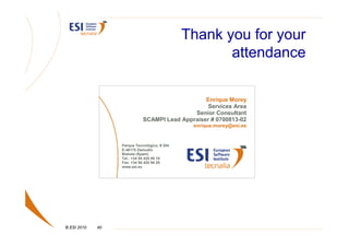 Thank you for your
                                                     attendance

                                                 Enrique Morey
                                                  Services Area
                                             Senior Consultant
                             SCAMPI Lead Appraiser # 0700813-02
                                               enrique.morey@esi.es


                  Parque Tecnológico, # 204
                  E-48170 Zamudio
                  Bizkaia (Spain)
                  Tel.: +34 94 420 95 19
                  Fax: +34 94 420 94 20
                  www.esi.es




© ESI 2010   40
 