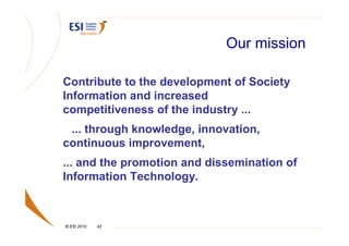 Our mission

Contribute to the development of Society
Information and increased
competitiveness of the industry ...
 ... through knowledge, innovation,
continuous improvement,
... and the promotion and dissemination of
Information Technology.



© ESI 2010   42
 