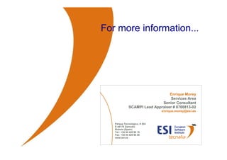 For more information...




                                                    Enrique Morey
                                                     Services Area
                                                Senior Consultant
                                SCAMPI Lead Appraiser # 0700813-02
                                                 enrique.morey@esi.es


                     Parque Tecnológico, # 204
                     E-48170 Zamudio
                     Bizkaia (Spain)
                     Tel.: +34 94 420 95 19
                     Fax: +34 94 420 94 20
                     www.esi.es



© ESI 2010   45
 