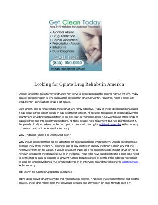 Looking for Opiate Drug Rehabs in America
Opioids or opiates are a family of drugs which serve as depressants in the central nervous system. Many
opiates are potent pain killers, such as the prescription drug OxyContin. However, not all opioids are
legal. Heroin is an example of an illicit opiate.

Legal or not, one thing is certain: these drugs are highly addictive. If any of these are misused or abused,
it can cause severe addiction which can be difficult to treat. At present, thousands of people all over the
country are struggling with addiction to opiates such as morphine, heroin, OxyContin and other kinds of
pain relievers and anti-anxiety medications. All these people need treatment, but not all of them get it.
People who find themselves hooked on opioids must start looking for opiate drug rehabs in the country
to receive treatment necessary for recovery.

Why Find Drug Rehabs For Opiate Addiction?

Why should people battling opiate addiction get professional help immediately? Opioids are dangerous
because they affect the brain. Prolonged use of any opiate can modify the brain’s chemistry and the
negative effects can be lasting. It would be almost impossible for an opiate addict to quit drugs on his or
her own because of the damages caused in the brain. Those who have used opiates for a long time need
to be treated as soon as possible to prevent further damage as well as death. If the addict is not willing
to stop, his or her loved ones must immediately plan an intervention and start looking for opiate rehabs
in the country.

The Search for Opiate Drug Rehabs in America

There are plenty of drug treatment and rehabilitation centers in America that can help those addicted to
opiates. These drug rehabs help the individual be sober and stay sober for good through specially
 