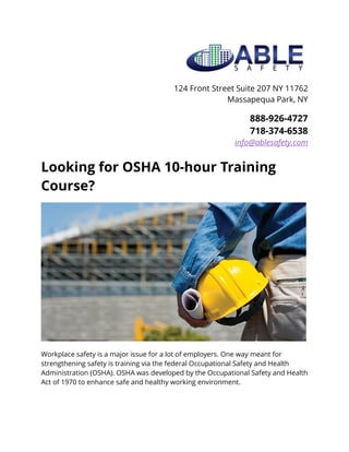 124 Front Street Suite 207 NY 11762
Massapequa Park, NY
888-926-4727
718-374-6538
info@ablesafety.com
Looking for OSHA 10-hour Training
Course?
Workplace safety is a major issue for a lot of employers. One way meant for
strengthening safety is training via the federal Occupational Safety and Health
Administration (OSHA). OSHA was developed by the Occupational Safety and Health
Act of 1970 to enhance safe and healthy working environment.
 