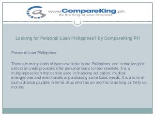 Looking for Personal Loan Philippines? by CompareKing PH

Personal Loan Philippines
There are many kinds of loans available in the Philippines, and in that long list,
almost all credit providers offer personal loans to their clientele. It is a
multipurpose loan that can be used in financing education, medical
emergencies and even travels or purchasing some basic needs. It is a form of
cash advance payable in terms of as short as six months to as long as thirty six
months.

 