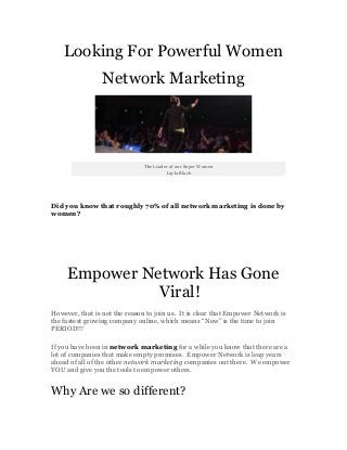 Looking For Powerful Women
Network Marketing
The Leader of our Super Women
Layla Black
Did you know that roughly 70% of all network marketing is done by
women?
Empower Network Has Gone
Viral!
However, that is not the reason to join us. It is clear that Empower Network is
the fastest growing company online, which means “Now” is the time to join
PERIOD!!!
If you have been in network marketing for a while you know that there are a
lot of companies that make empty promises. Empower Network is leap years
ahead of all of the other network marketing companies out there. We empower
YOU and give you the tools to empower others.
Why Are we so different?
 