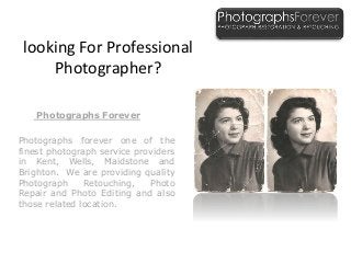 looking For Professional
Photographer?
Photographs Forever
Photographs forever one of the
finest photograph service providers
in Kent, Wells, Maidstone and
Brighton. We are providing quality
Photograph Retouching, Photo
Repair and Photo Editing and also
those related location.
 