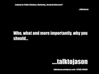 Looking for Public Relations, Marketing...Brand Architecture? 			...talktojason Who, what and more importantly, why you  should... ....talktojason talktojason.wordpress.com / 07588 749409 