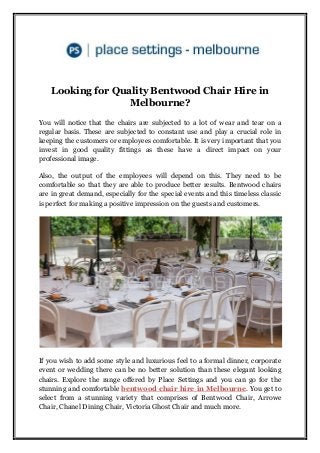Looking for Quality Bentwood Chair Hire in
Melbourne?
You will notice that the chairs are subjected to a lot of wear and tear on a
regular basis. These are subjected to constant use and play a crucial role in
keeping the customers or employees comfortable. It is very important that you
invest in good quality fittings as these have a direct impact on your
professional image.
Also, the output of the employees will depend on this. They need to be
comfortable so that they are able to produce better results. Bentwood chairs
are in great demand, especially for the special events and this timeless classic
is perfect for making a positive impression on the guests and customers.
If you wish to add some style and luxurious feel to a formal dinner, corporate
event or wedding there can be no better solution than these elegant looking
chairs. Explore the range offered by Place Settings and you can go for the
stunning and comfortable bentwood chair hire in Melbourne. You get to
select from a stunning variety that comprises of Bentwood Chair, Arrowe
Chair, Chanel Dining Chair, Victoria Ghost Chair and much more.
 