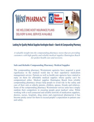 -16510-42545<br />A valuable insight into the compounding pharmacy stores that are providing customers with high quality and reliable medical supplies Huntington Beach for perfect health care and recovery.<br />Safe and Reliable Compounding Pharmacy Medical Supplies<br />The compounding pharmacy Westminster agencies have acquired a great significance in the medical world due to their superlative medication management service. Patients as well as health care agencies have started to reply on them for affordable medical supplies whose quality can’t be compromised either. Medical supplies Huntington Beach from reliable compounding pharmacy always help people to avoid risk in the safety and care of their sick or elderly parents, children, spouse, friends and relatives. Some of the compounding pharmacy Westminster service units have simply outdone their competitors in ensuring people great medical value. While working with a well connected and reliable network of medication suppliers, doctors, nurses, hospitals, drug stores and experienced pharmacists it has become pretty easier for them to exceed people’s expectation in patient care and safety.<br />Compounding Pharmacy: A Safe Bet For Medical Kits & Supplies<br />When it comes to senior care or patient care, people don’t need to settle for anything less than medical supplies Huntington Beach. Since proper patient care is one of their main compulsions they give priority to the safety and security of their loved ones. That’s why they prefer to purchase medical supplies Huntington Beach at esteemed compounding pharmacy stores and leave the worry of patient care behind.<br />The compounding pharmacy stores are dealing with medical supplies for years and can provide customers with a large variety of medical supplies Huntington Beach including diabetic supplies/shoes, wound care, wheel chair and incontinence supplies according to their needs. They are undoubtedly the best place where people can purchase medical supplies and learn the set up process of complicated medical equipments that are required to meet different kind of health care needs. Moreover, the compounding pharmacy Westminster companies have got specialization in offering highly personalized medical supplies for a broad range of health care needs varying from very basic to complex and intensive.<br />When people look for basic aids to daily living such as bathroom safety, cushions, gel pads, braces, back supports and wound care compounding pharmacies bring them the best products for a competitive price. Apart from basic medicare supplies, they also offer lift chair, walkers and few other items that can be customized to patient’s individual health care needs and  let them lead a better life.<br />Guaranteed Medical Supplies for Every Health Condition<br />For special health conditions, compounding pharmacies bring a top line of unique medical supplies Huntington Beach such as diabetic supplies and shoes, lift chairs, walking boots and crutches that can be customized to customer’s specific health condition and satisfaction. They have advanced medical equipments and items with manuals regarding their use and set up for more involved or intensive health care needs. All these medical supplies Huntington Beach can be permanently or temporarily installed and give patients the higher level of care and attention.<br />To help health care practitioners or hospitals handle more severe health conditions properly, guaranteed medical supplies such as ventilators, oxygen delivery systems and other advanced equipments are also being offered by compounding pharmacy agencies. All these medical supplies Huntington Beach usually comply with the FDA standards and are fully safe in treatment and recovery from different health problems.<br />Giving Best Return on Medical Supplies Investment<br />Whatever may be the kind of medical supplies Huntington Beach you need, the ultimate focus of compounding pharmacy is to:<br />Medically serve all the customers in fair, equal and cost-effective manner.<br />Identify their specific health care needs and deliver the best possible medical supplies matching to their health condition.<br />Bring a guaranteed improvement in their overall health condition and ensure them great medical care.<br />Provide best in quality medical supplies for basic to complex and intensive health care needs.<br />If you are keen to purchase medical supplies Huntington Beach with an assurance on their quality and price then browse through the medical supplies available in compounding pharmacy stores. Through their expertise in medical supplies, they can facilitate your health care and ensure you great satisfaction.<br />26035388620<br />