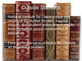 Outside Statistics National Institute for Literacy says one review of 53 studies showed, beyond dispute, that student achievement results from increased parent involvement in education. Poor performance in school is NOT solely an educator’s problem. 