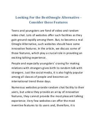 Looking For the BestOmegle Alternative -
Consider these Features
Teens and youngsters are fond of video and random
video chat. Lots of websites offer such facilities as they
gain ground rapidly among them. But, to become a real
Omegle Alternative, such websites should have some
innovative features. In the article, we discuss some of
those features, which play a crucial role in providing an
exciting talking experience.
People and especially youngsters’ craving for making
relations with strangers gives birth to random talk with
strangers. Just like social media, it is also highly popular
among all classes of people and becomes an
international trend these days.
Numerous websites provide random chat facility to their
users, but unless they provide an array of innovative
features, they cannot provide the most pleasant talking
experience. Very few websites can offer the most
inventive features to its users and, therefore, it is
 
