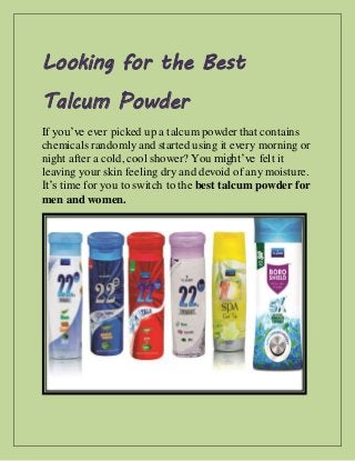Looking for the Best
Talcum Powder
If you’ve ever picked up a talcum powder that contains
chemicals randomly and started using it every morning or
night after a cold, cool shower? You might’ve felt it
leaving your skin feeling dry and devoid of any moisture.
It’s time for you to switch to the best talcum powder for
men and women.
 