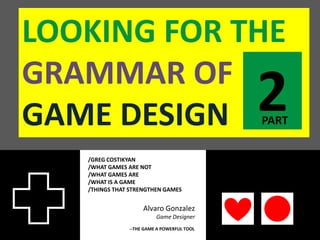 LOOKING FOR THE
GRAMMAR OF
GAME DESIGN                                 2
                                            PART


   /GREG COSTIKYAN
   /WHAT GAMES ARE NOT
   /WHAT GAMES ARE
   /WHAT IS A GAME
   /THINGS THAT STRENGTHEN GAMES


                    Alvaro Gonzalez
                         Game Designer
               --THE GAME A POWERFUL TOOL
 