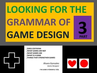 LOOKING FOR THE
GRAMMAR OF
GAME DESIGN                                 3
                                            PART


   /GREG COSTIKYAN
   /WHAT GAMES ARE NOT
   /WHAT GAMES ARE
   /WHAT IS A GAME
   /THINGS THAT STRENGTHEN GAMES


                    Alvaro Gonzalez
                         Game Designer
               --THE GAME A POWERFUL TOOL
 