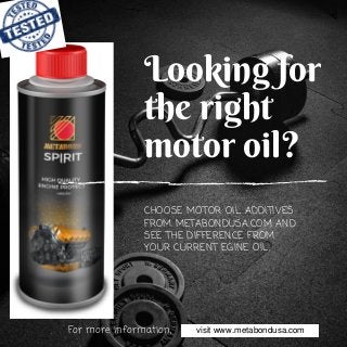 Looking for
the right
motor oil?
CHOOSE MOTOR OIL ADDITIVES
FROM METABONDUSA.COM AND
SEE THE DIFFERENCE FROM
YOUR CURRENT EGINE OIL.
For more information, visit www.metabondusa.comwww.metabondusa.comvisit
 