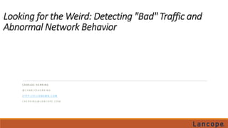 Looking for the Weird: Detecting "Bad" Traffic and 
Abnormal Network Behavior 
C H A R L E S H E R R I N G 
@C H A R L E S H E R R I N G 
H T T P : / / F 1 5 H B 0WN . C OM 
C H E R R I N G@L A N C O P E . C OM 
 
