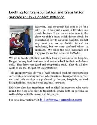 Looking for transportation and translation
service in US – Contact RxMedco

                       Last year, I and my cousin had gone to US for a
                       jolly trip. It was just a week in US when my
                       cousin became ill and as we were new to the
                       place, we didn’t know which doctor should be
                       contacted or how to go to the hospital. He felt
                       very weak and so we decided to call an
                       ambulance, but we were confused whom to
                       approach. We asked the hotel personnel and
                       they gave the contact details of RxMedco.
We got in touch with them and they took my cousin to the hospital.
He got the required treatment and we came back in their ambulance
only. They have very good and cooperative staff. They do all they
could to see that the patient is comfortable.
This group provides all type of well equipped medical transportation
service like ambulatory service, wheel chair, air transportation service
etc. and their services are preferred by doctors, hospitals, assisted
living facilities, nursing homes etc. in all 50 states.
RxMedco also has translators and medical interpreters who work
round the clock and provide translation service both in personal as
well as telephonically in over 250 languages.

For more information visit: http://www.rxmedco.com
 