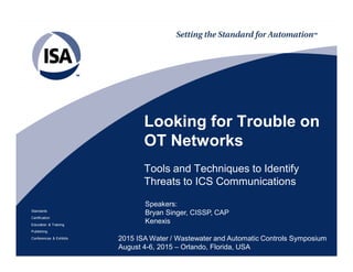 Standards
Certification
Education & Training
Publishing
Conferences & Exhibits
Looking for Trouble on
OT Networks
Tools and Techniques to Identify
Threats to ICS Communications
2015 ISA Water / Wastewater and Automatic Controls Symposium
August 4-6, 2015 – Orlando, Florida, USA
Speakers:
Bryan Singer, CISSP, CAP
Kenexis
 