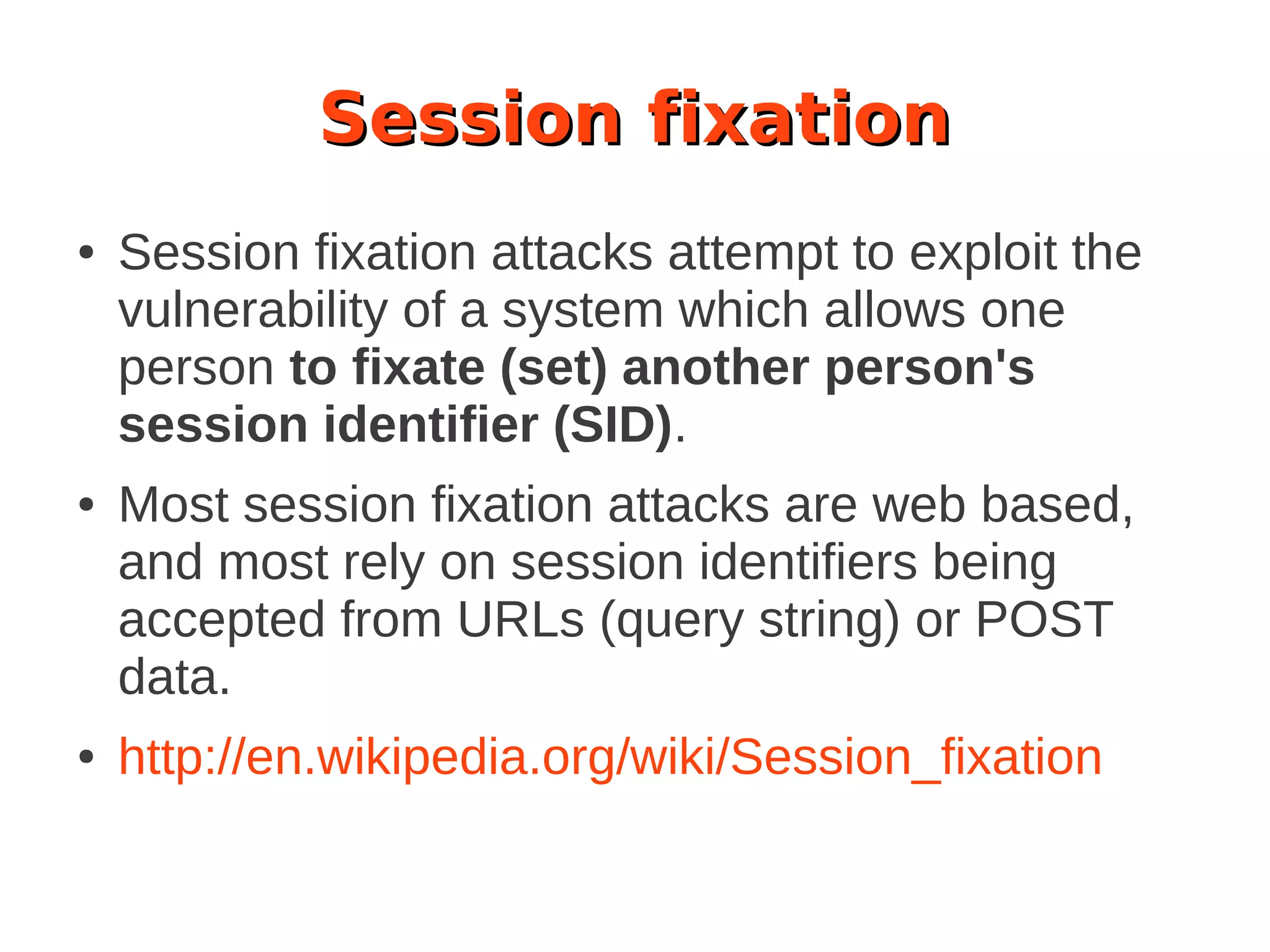 Session fixation
● Session fixation attacks attempt to exploit the
vulnerability of a system which allows one
person to fixate (set) another person's
session identifier (SID).
● Most session fixation attacks are web based,
and most rely on session identifiers being
accepted from URLs (query string) or POST
data.
● http://en.wikipedia.org/wiki/Session_fixation