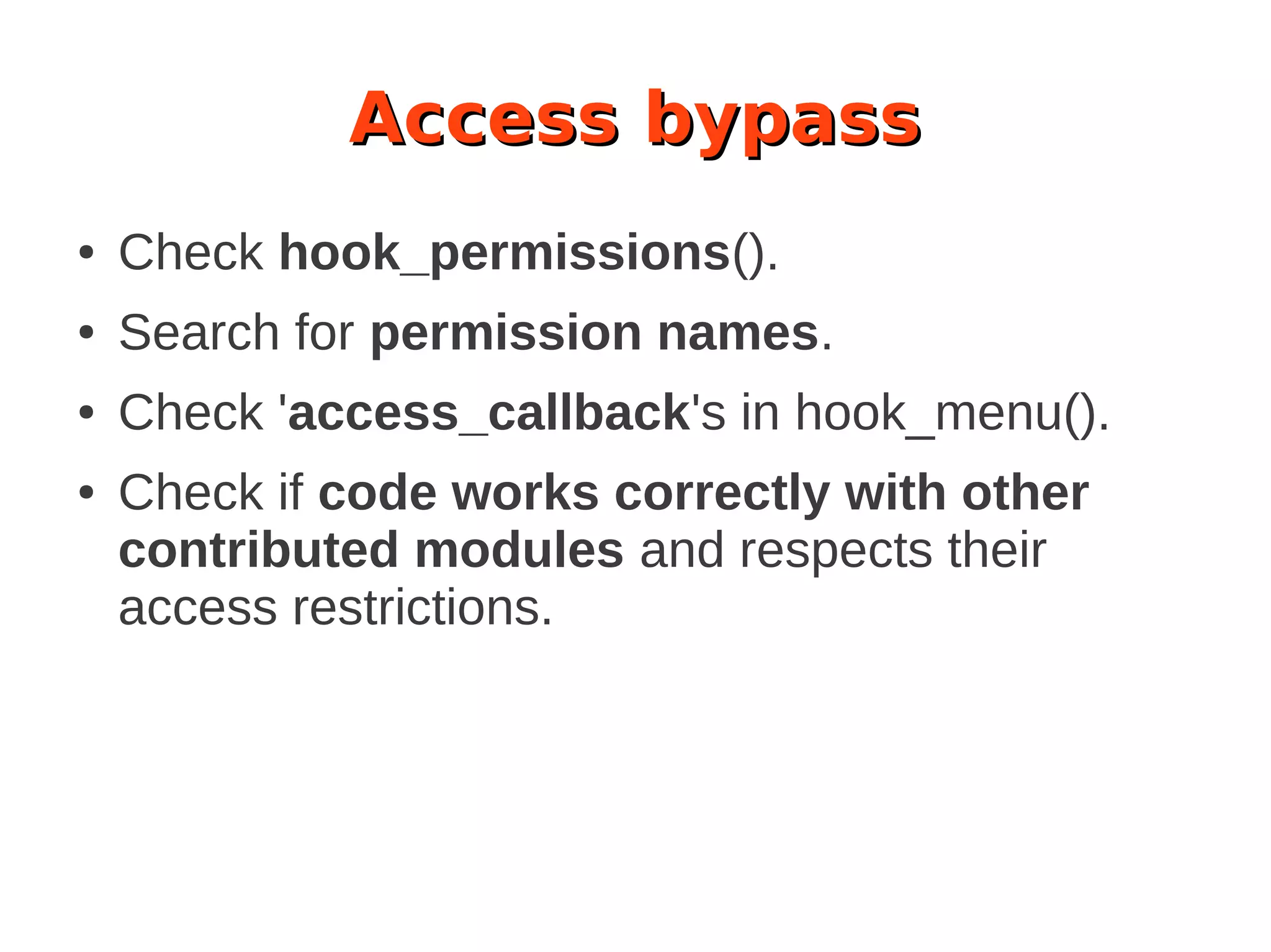 Access bypass
● Check hook_permissions().
● Search for permission names.
● Check 'access_callback's in hook_menu().
● Check if code works correctly with other
contributed modules and respects their
access restrictions.