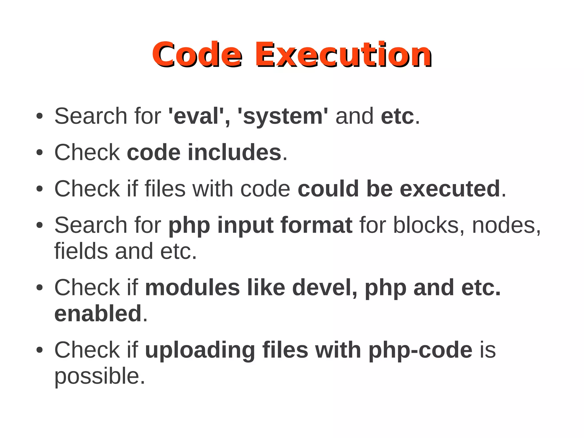 Code Execution
● Search for 'eval', 'system' and etc.
● Check code includes.
● Check if files with code could be executed.
● Search for php input format for blocks, nodes,
fields and etc.
● Check if modules like devel, php and etc.
enabled.
● Check if uploading files with php-code is
possible.