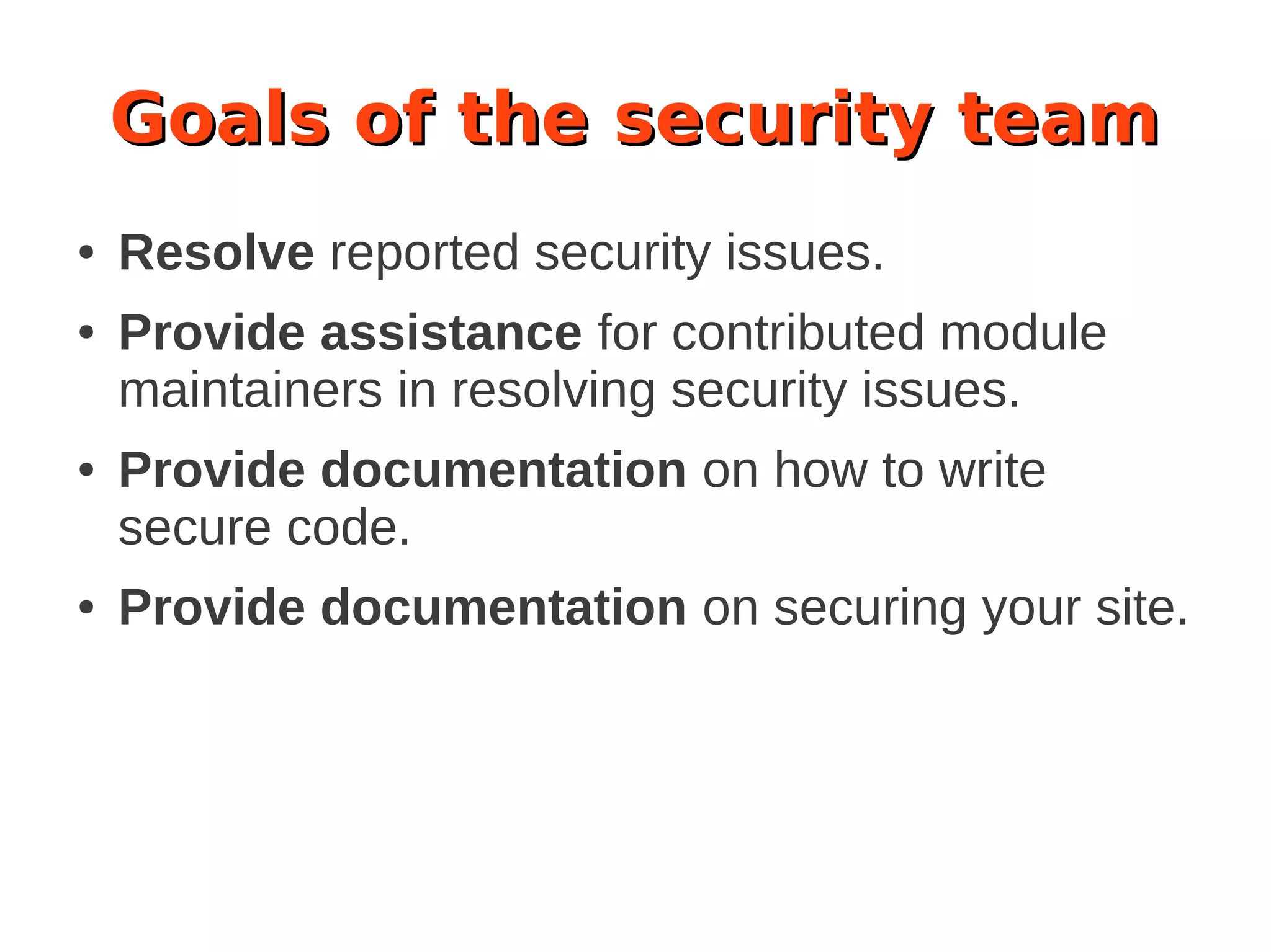 Goals of the security team
● Resolve reported security issues.
● Provide assistance for contributed module
maintainers in resolving security issues.
● Provide documentation on how to write
secure code.
● Provide documentation on securing your site.