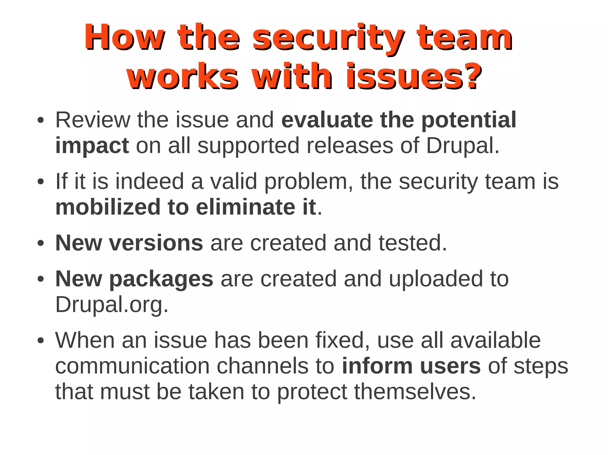 How the security team
works with issues?
● Review the issue and evaluate the potential
impact on all supported releases of Drupal.
● If it is indeed a valid problem, the security team is
mobilized to eliminate it.
● New versions are created and tested.
● New packages are created and uploaded to
Drupal.org.
● When an issue has been fixed, use all available
communication channels to inform users of steps
that must be taken to protect themselves.