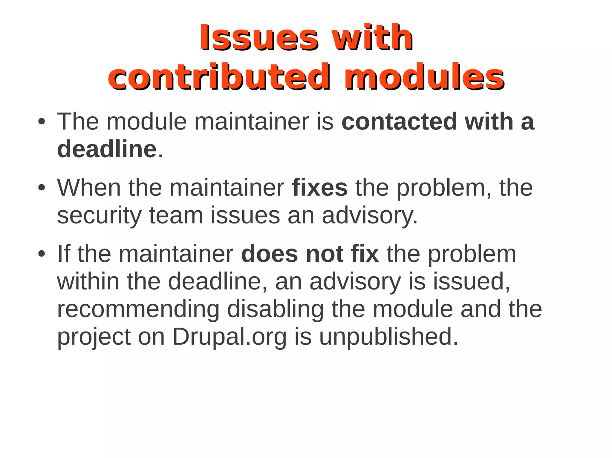 Issues with
contributed modules
● The module maintainer is contacted with a
deadline.
● When the maintainer fixes the problem, the
security team issues an advisory.
● If the maintainer does not fix the problem
within the deadline, an advisory is issued,
recommending disabling the module and the
project on Drupal.org is unpublished.