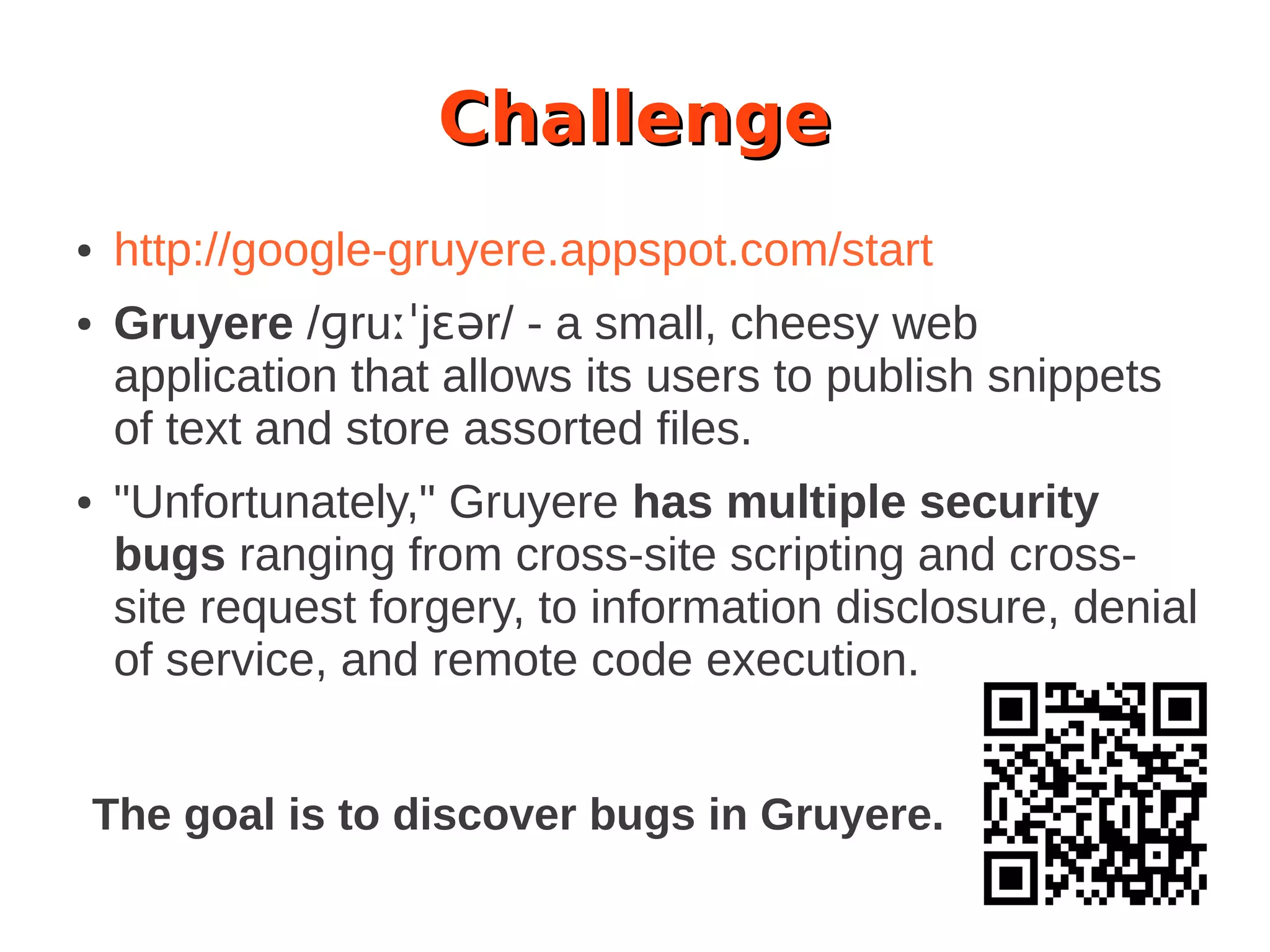 Challenge
● http://google-gruyere.appspot.com/start
● Gruyere /ɡruːˈjɛər/ - a small, cheesy web
application that allows its users to publish snippets
of text and store assorted files.
● "Unfortunately," Gruyere has multiple security
bugs ranging from cross-site scripting and cross-
site request forgery, to information disclosure, denial
of service, and remote code execution.
The goal is to discover bugs in Gruyere.