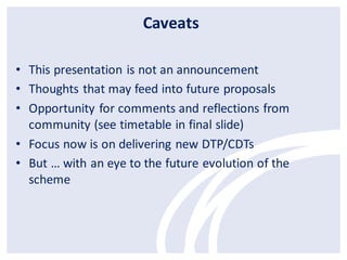 Caveats
• This presentation is not an announcement
• Thoughts that may feed into future proposals
• Opportunity for comments and reflections from
community (see timetable in final slide)
• Focus now is on delivering new DTP/CDTs
• But … with an eye to the future evolution of the
scheme

 