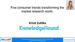 Five	consumer	trends	transforming	the	market	research	world	
Kris7	Zuhlke,	KnowledgeHound
Looking Forward
	
	
Five consumer trends transforming the
market research world.
	
Kris&	Zuhlke
 