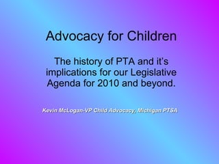 Advocacy for Children The history of PTA and it’s implications for our Legislative Agenda for 2010 and beyond. Kevin McLogan-VP Child Advocacy, Michigan PTSA 
