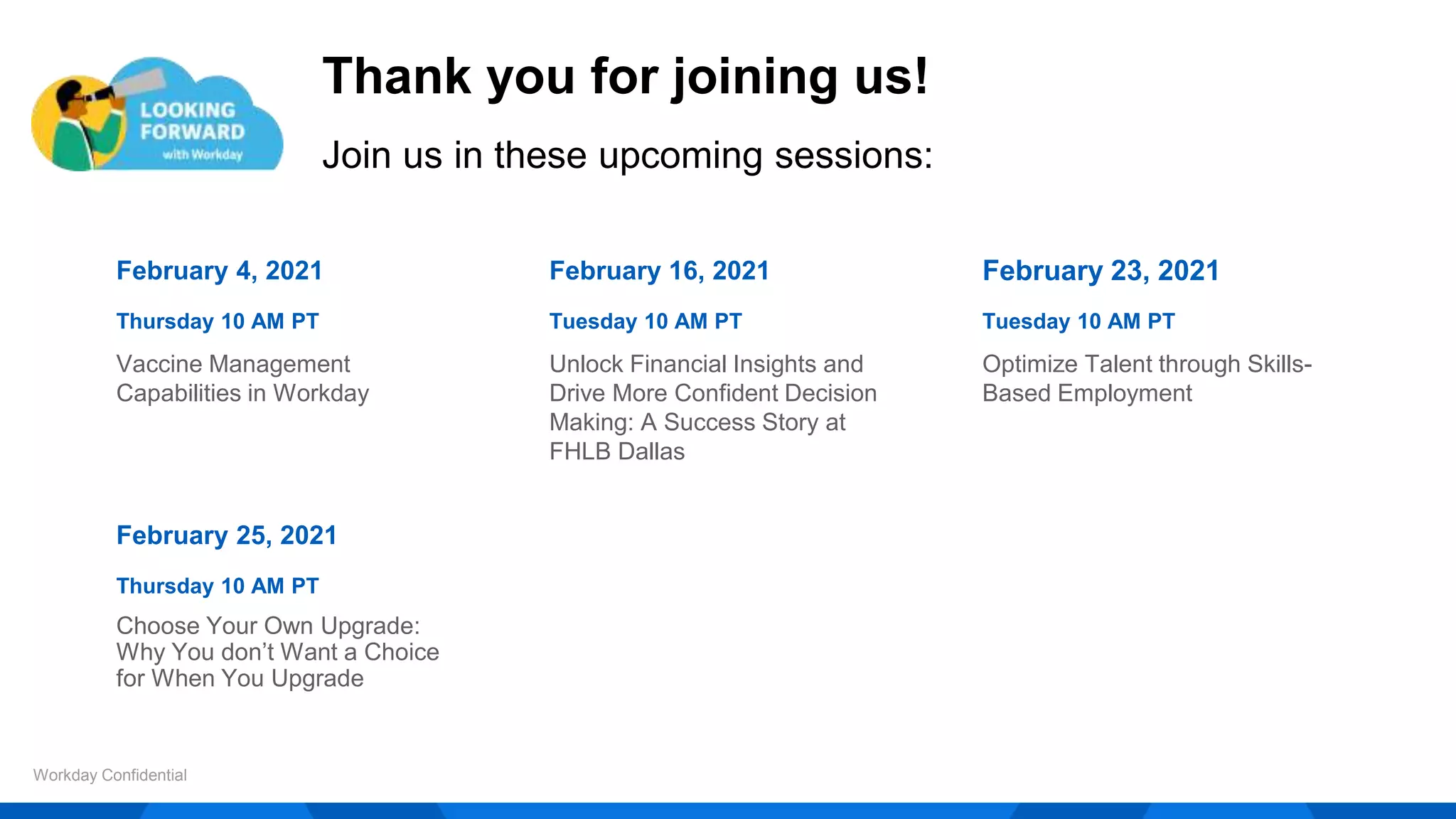 Thank you for joining us!
Join us in these upcoming sessions:
Workday Confidential
February 4, 2021
Thursday 10 AM PT
Vaccine Management
Capabilities in Workday
February 16, 2021
Tuesday 10 AM PT
Unlock Financial Insights and
Drive More Confident Decision
Making: A Success Story at
FHLB Dallas
February 23, 2021
Tuesday 10 AM PT
Optimize Talent through Skills-
Based Employment
February 25, 2021
Thursday 10 AM PT
Choose Your Own Upgrade:
Why You don’t Want a Choice
for When You Upgrade
 