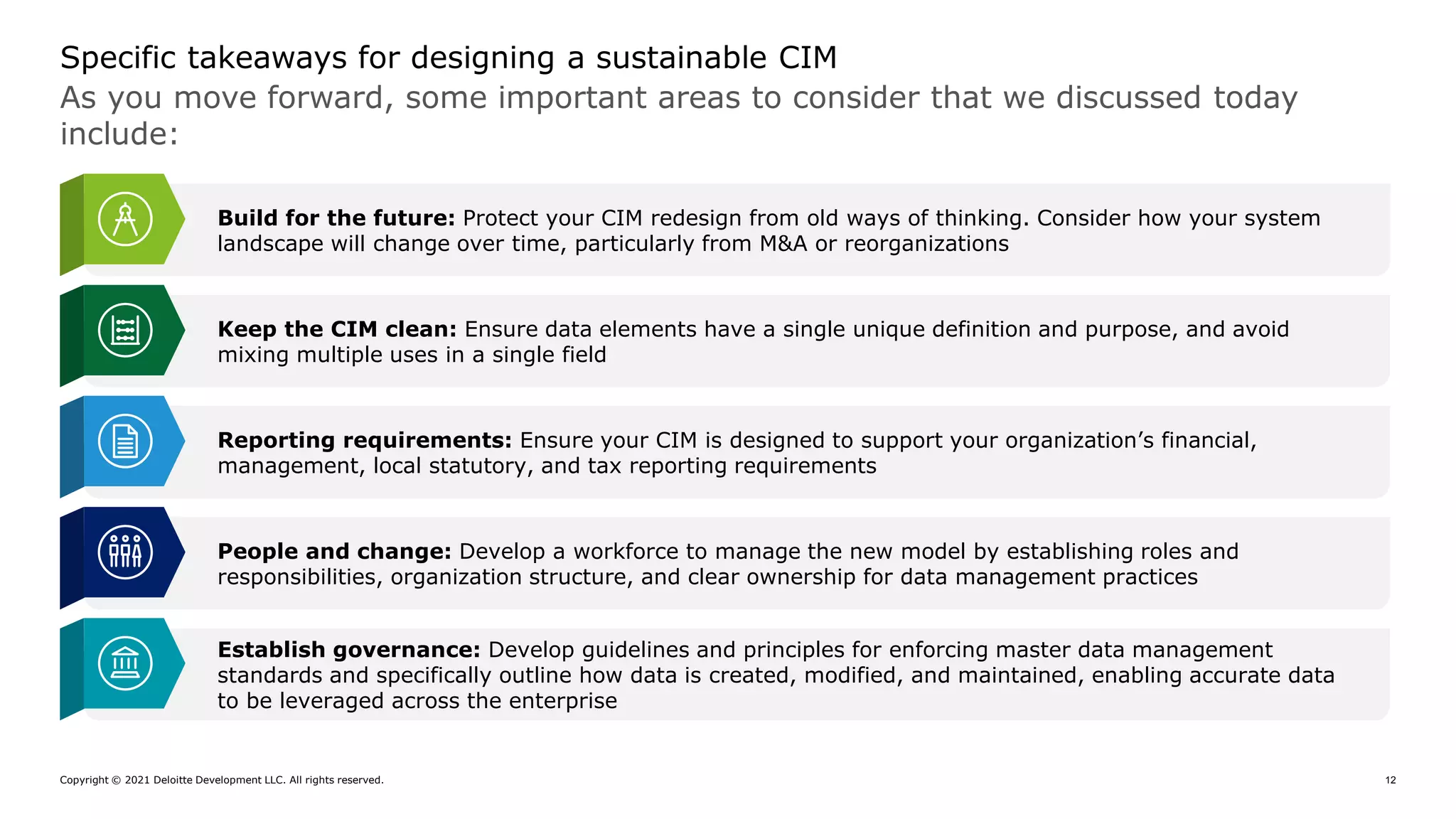 Copyright © 2021 Deloitte Development LLC. All rights reserved. 12
As you move forward, some important areas to consider that we discussed today
include:
Specific takeaways for designing a sustainable CIM
Build for the future: Protect your CIM redesign from old ways of thinking. Consider how your system
landscape will change over time, particularly from M&A or reorganizations
Keep the CIM clean: Ensure data elements have a single unique definition and purpose, and avoid
mixing multiple uses in a single field
Reporting requirements: Ensure your CIM is designed to support your organization’s financial,
management, local statutory, and tax reporting requirements
People and change: Develop a workforce to manage the new model by establishing roles and
responsibilities, organization structure, and clear ownership for data management practices
Establish governance: Develop guidelines and principles for enforcing master data management
standards and specifically outline how data is created, modified, and maintained, enabling accurate data
to be leveraged across the enterprise
 