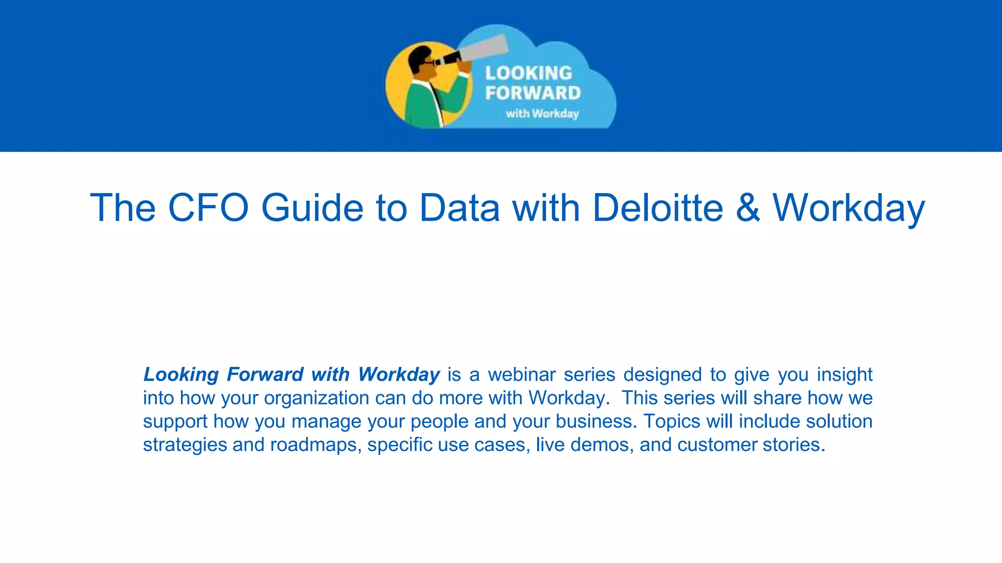 The CFO Guide to Data with Deloitte & Workday
Looking Forward with Workday is a webinar series designed to give you insight
into how your organization can do more with Workday. This series will share how we
support how you manage your people and your business. Topics will include solution
strategies and roadmaps, specific use cases, live demos, and customer stories.
 